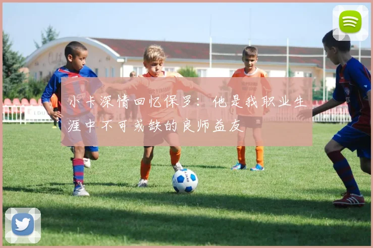 小卡深情回忆保罗：他是我职业生涯中不可或缺的良师益友