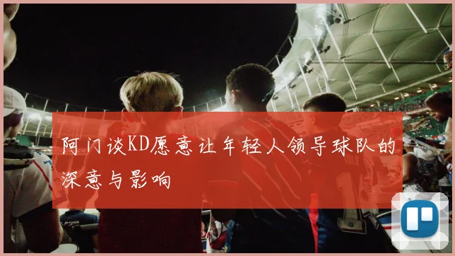 阿门谈KD愿意让年轻人领导球队的深意与影响