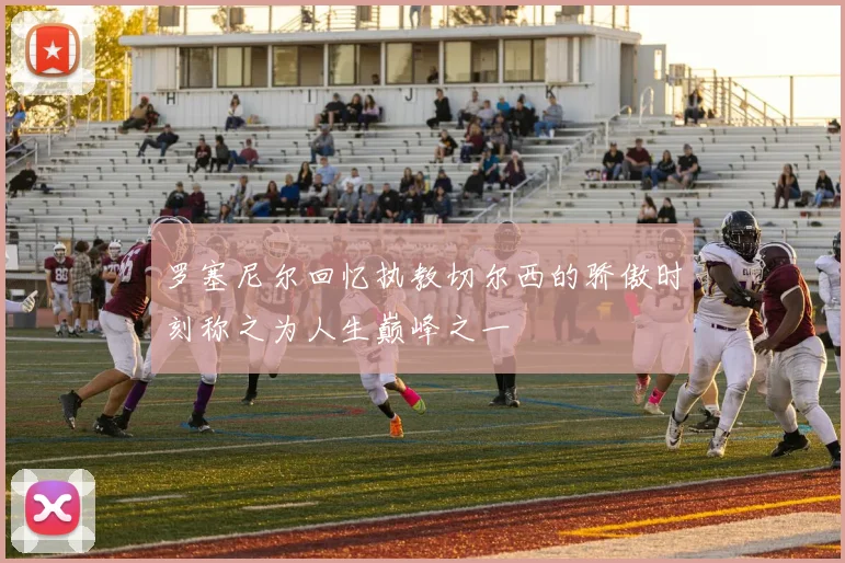 罗塞尼尔回忆执教切尔西的骄傲时刻称之为人生巅峰之一