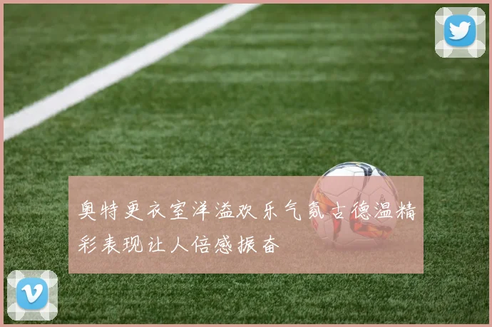 奥特更衣室洋溢欢乐气氛古德温精彩表现让人倍感振奋