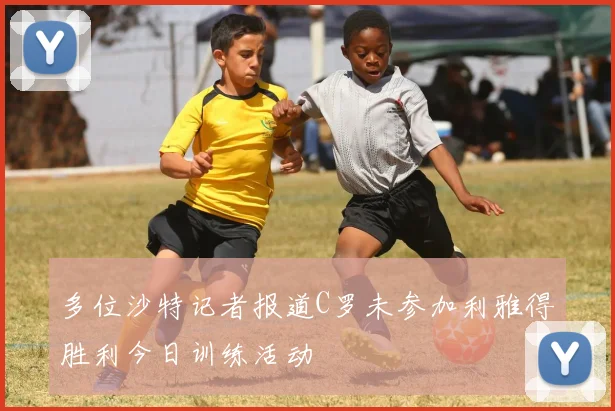 多位沙特记者报道C罗未参加利雅得胜利今日训练活动