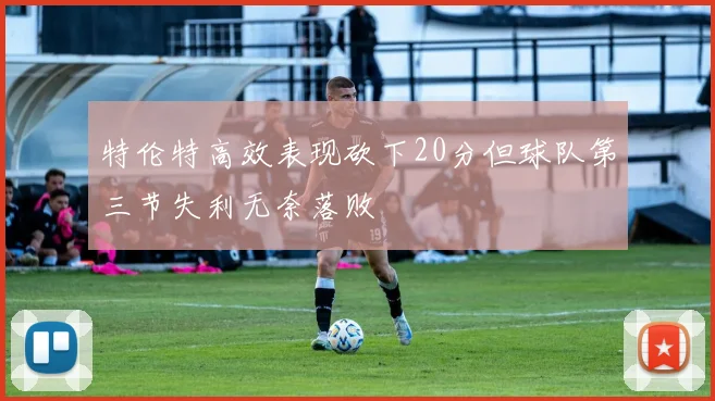特伦特高效表现砍下20分但球队第三节失利无奈落败