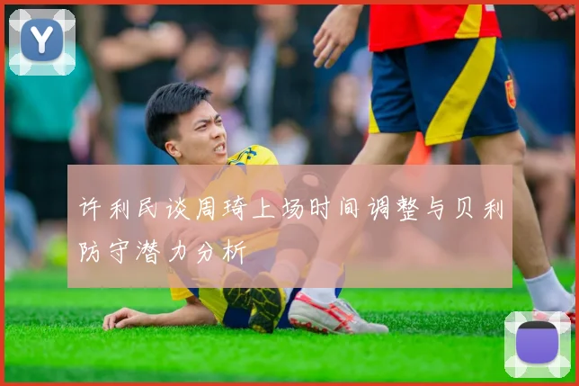 许利民谈周琦上场时间调整与贝利防守潜力分析