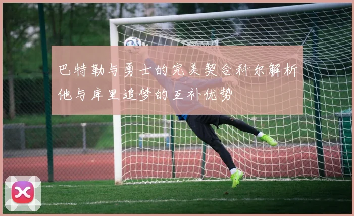 巴特勒与勇士的完美契合科尔解析他与库里追梦的互补优势