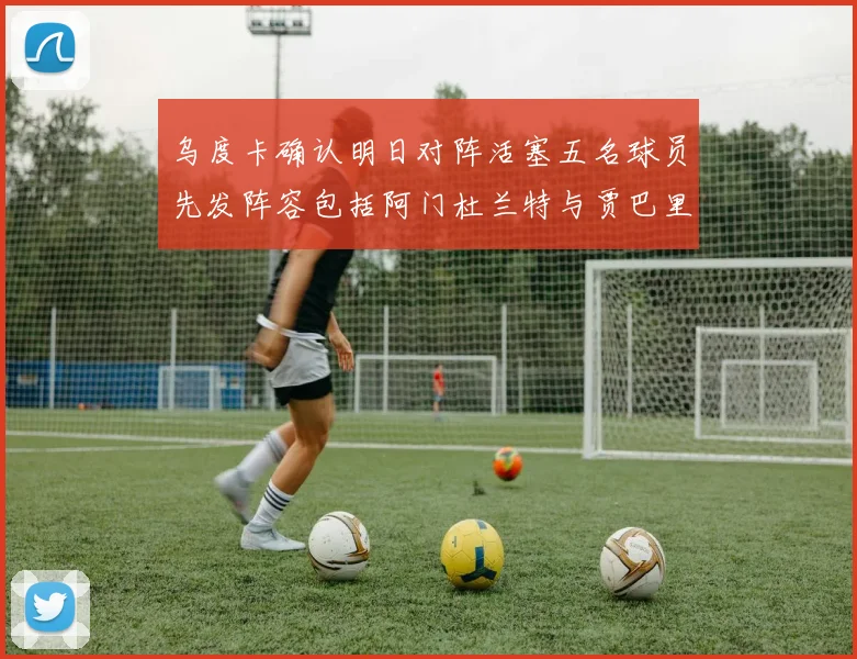 乌度卡确认明日对阵活塞五名球员先发阵容包括阿门杜兰特与贾巴里申京亚当斯