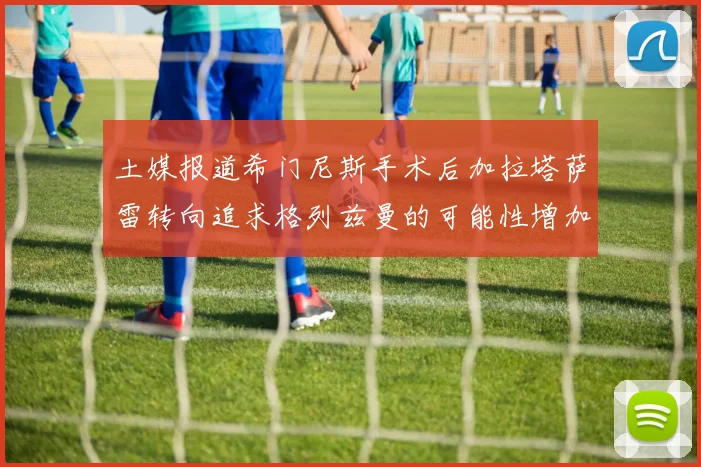 土媒报道希门尼斯手术后加拉塔萨雷转向追求格列兹曼的可能性增加