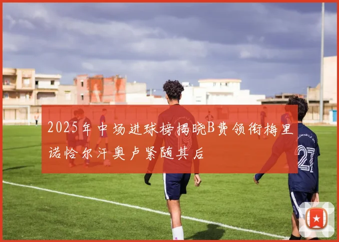 2025年中场进球榜揭晓B费领衔梅里诺恰尔汗奥卢紧随其后