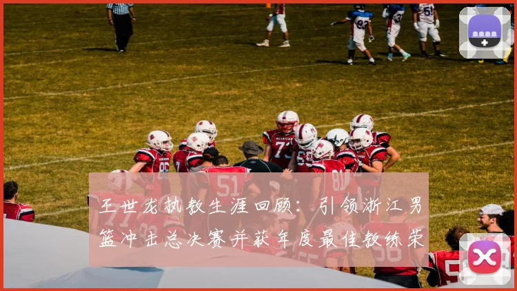 王世龙执教生涯回顾：引领浙江男篮冲击总决赛并获年度最佳教练荣誉