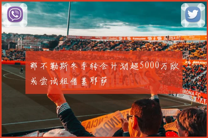 那不勒斯冬季转会计划超5000万欧或尝试租借基耶萨