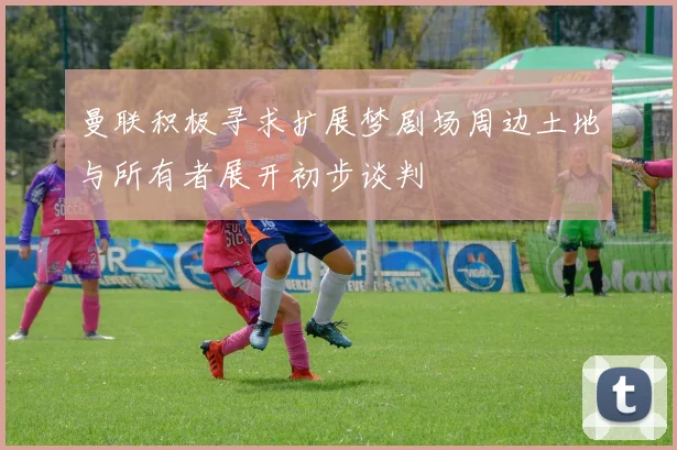 曼联积极寻求扩展梦剧场周边土地与所有者展开初步谈判
