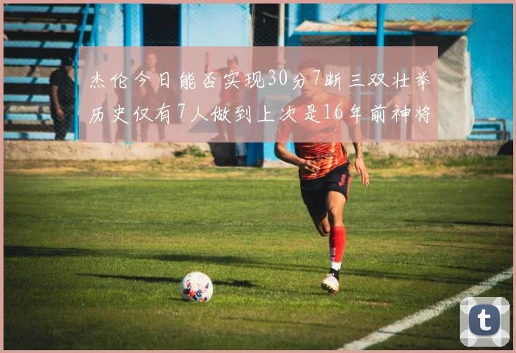 杰伦今日能否实现30分7断三双壮举历史仅有7人做到上次是16年前神将盖帽上双