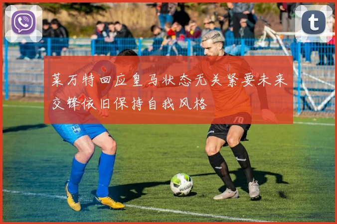 莱万特回应皇马状态无关紧要未来交锋依旧保持自我风格