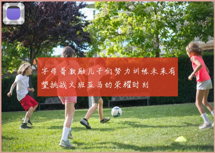 字母哥激励儿子们努力训练未来有望挑战文班亚马的荣耀时刻
