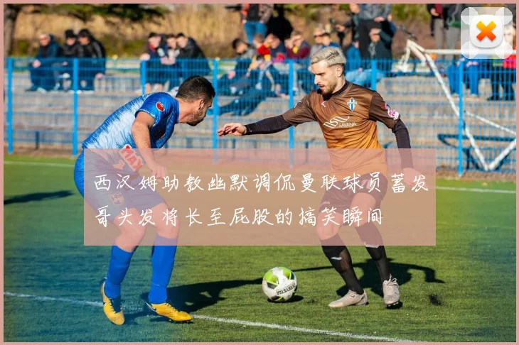 西汉姆助教幽默调侃曼联球员蓄发哥头发将长至屁股的搞笑瞬间
