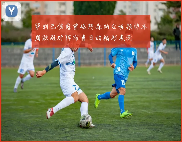 萨利巴伤愈重返阿森纳合练期待本周欧冠对阵布鲁日的精彩表现