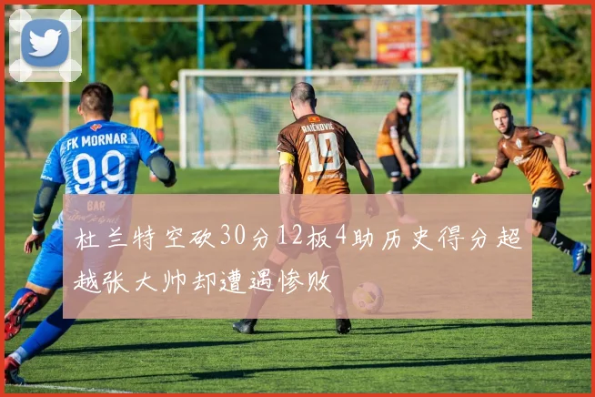 杜兰特空砍30分12板4助历史得分超越张大帅却遭遇惨败