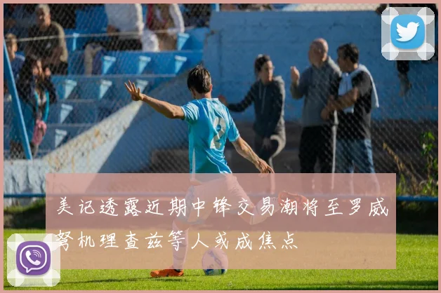 美记透露近期中锋交易潮将至罗威弩机理查兹等人或成焦点