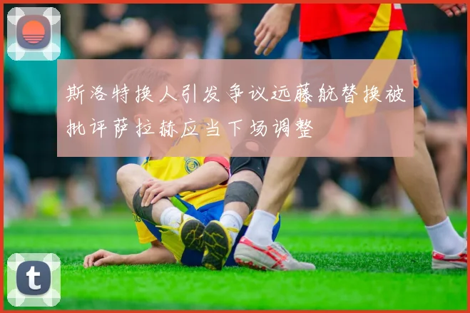 斯洛特换人引发争议远藤航替换被批评萨拉赫应当下场调整